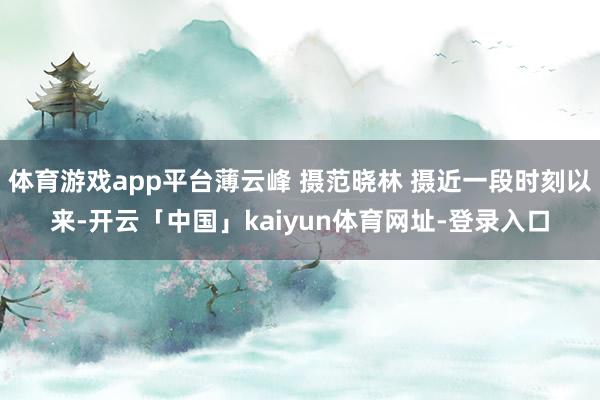 体育游戏app平台薄云峰 摄范晓林 摄近一段时刻以来-开云「中国」kaiyun体育网址-登录入口