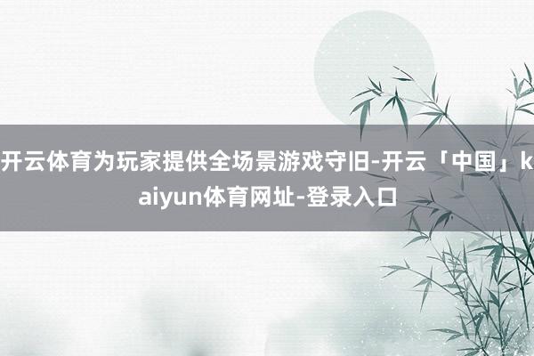 开云体育为玩家提供全场景游戏守旧-开云「中国」kaiyun体育网址-登录入口