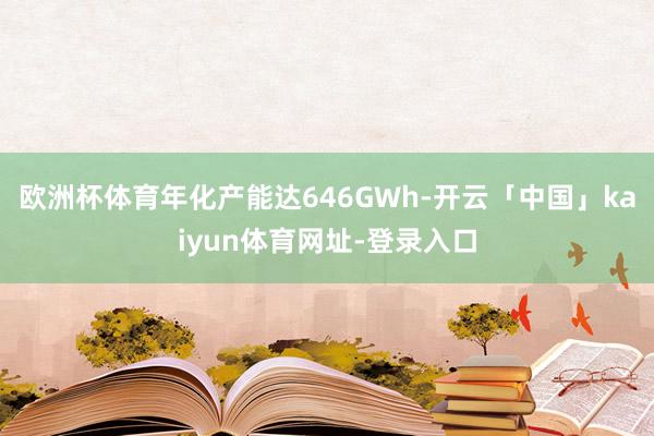欧洲杯体育年化产能达646GWh-开云「中国」kaiyun体育网址-登录入口
