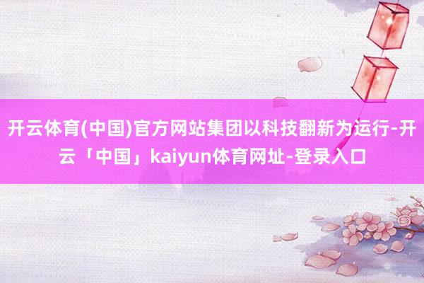 开云体育(中国)官方网站集团以科技翻新为运行-开云「中国」kaiyun体育网址-登录入口