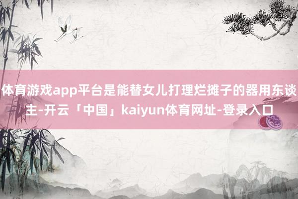 体育游戏app平台是能替女儿打理烂摊子的器用东谈主-开云「中国」kaiyun体育网址-登录入口