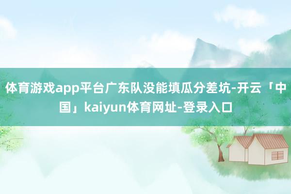 体育游戏app平台广东队没能填瓜分差坑-开云「中国」kaiyun体育网址-登录入口