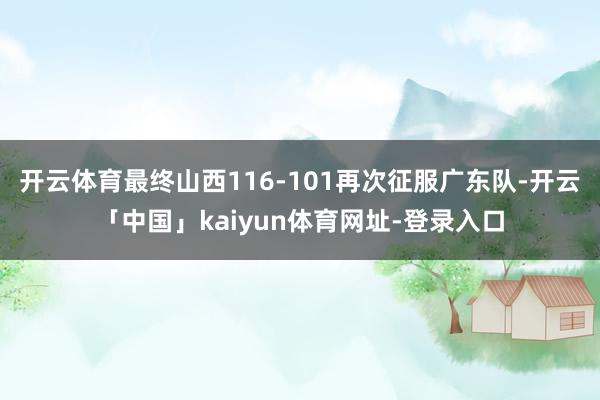 开云体育最终山西116-101再次征服广东队-开云「中国」kaiyun体育网址-登录入口