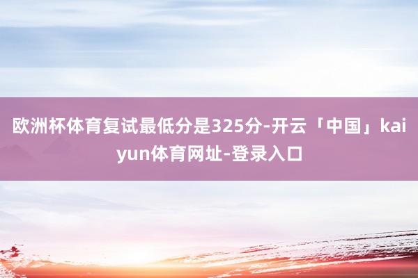 欧洲杯体育复试最低分是325分-开云「中国」kaiyun体育网址-登录入口