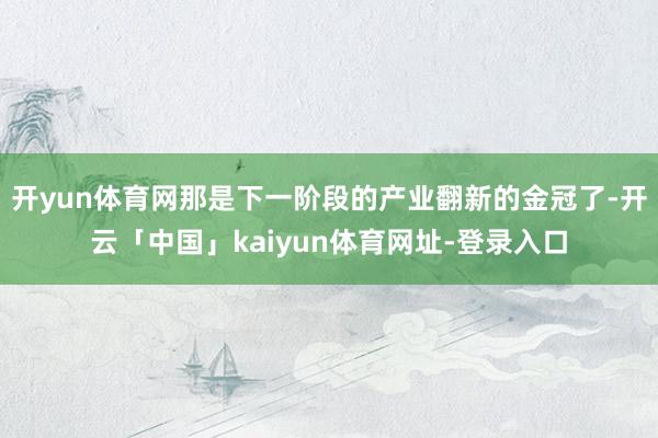 开yun体育网那是下一阶段的产业翻新的金冠了-开云「中国」kaiyun体育网址-登录入口