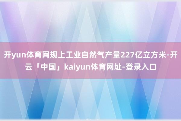 开yun体育网规上工业自然气产量227亿立方米-开云「中国」kaiyun体育网址-登录入口