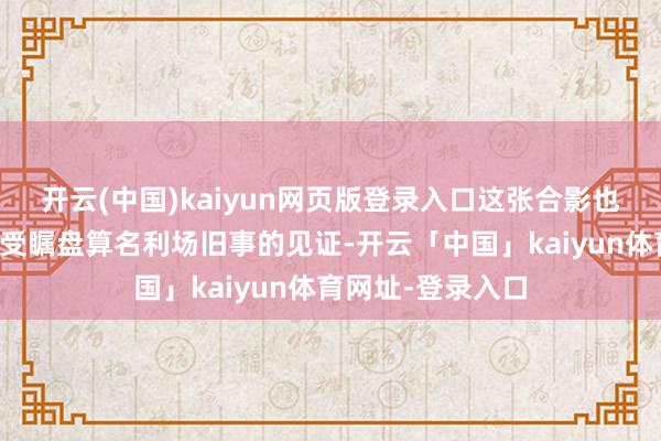 开云(中国)kaiyun网页版登录入口这张合影也因此成为那段备受瞩盘算名利场旧事的见证-开云「中国」kaiyun体育网址-登录入口