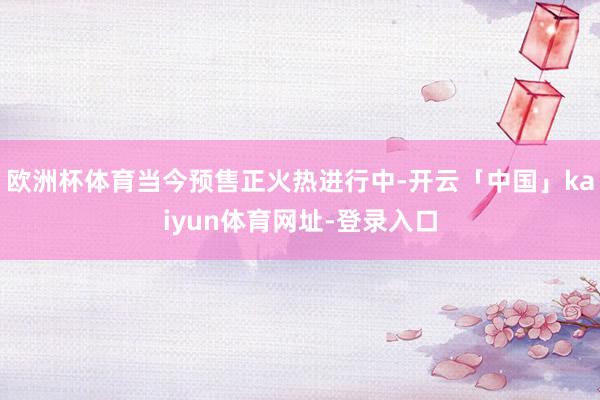 欧洲杯体育当今预售正火热进行中-开云「中国」kaiyun体育网址-登录入口