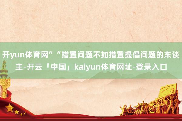 开yun体育网”“措置问题不如措置提倡问题的东谈主-开云「中国」kaiyun体育网址-登录入口