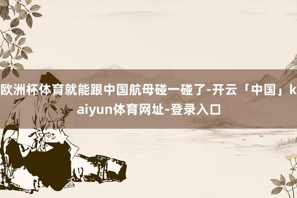 欧洲杯体育就能跟中国航母碰一碰了-开云「中国」kaiyun体育网址-登录入口