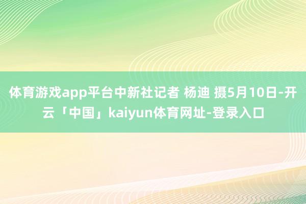 体育游戏app平台中新社记者 杨迪 摄5月10日-开云「中国」kaiyun体育网址-登录入口