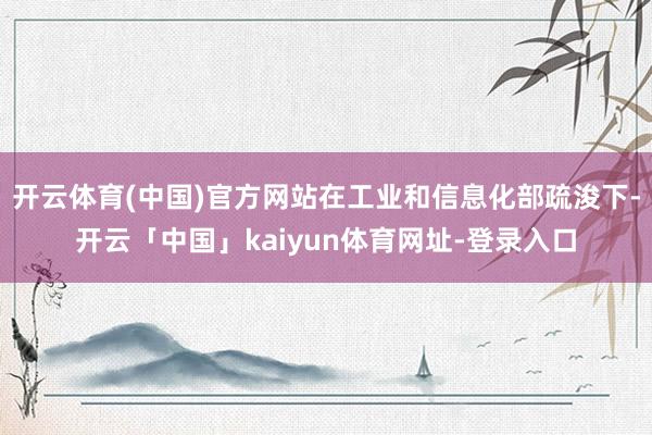 开云体育(中国)官方网站在工业和信息化部疏浚下-开云「中国」kaiyun体育网址-登录入口