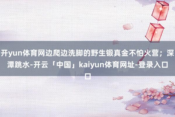 开yun体育网边爬边洗脚的野生锻真金不怕火营；深潭跳水-开云「中国」kaiyun体育网址-登录入口