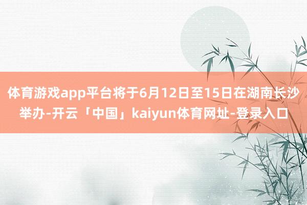 体育游戏app平台将于6月12日至15日在湖南长沙举办-开云「中国」kaiyun体育网址-登录入口