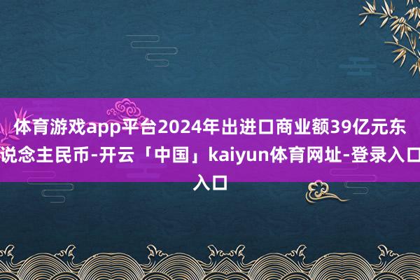 体育游戏app平台2024年出进口商业额39亿元东说念主民币-开云「中国」kaiyun体育网址-登录入口