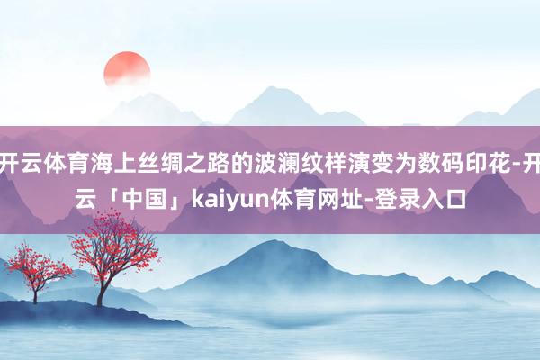 开云体育海上丝绸之路的波澜纹样演变为数码印花-开云「中国」kaiyun体育网址-登录入口