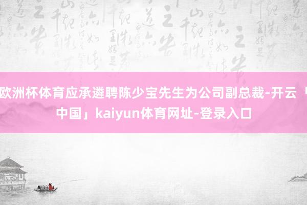 欧洲杯体育应承遴聘陈少宝先生为公司副总裁-开云「中国」kaiyun体育网址-登录入口