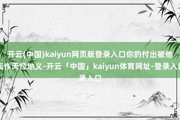 开云(中国)kaiyun网页版登录入口你的付出被他视作天经地义-开云「中国」kaiyun体育网址-登录入口