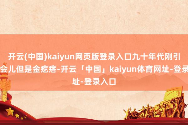 开云(中国)kaiyun网页版登录入口九十年代刚引进那会儿但是金疙瘩-开云「中国」kaiyun体育网址-登录入口
