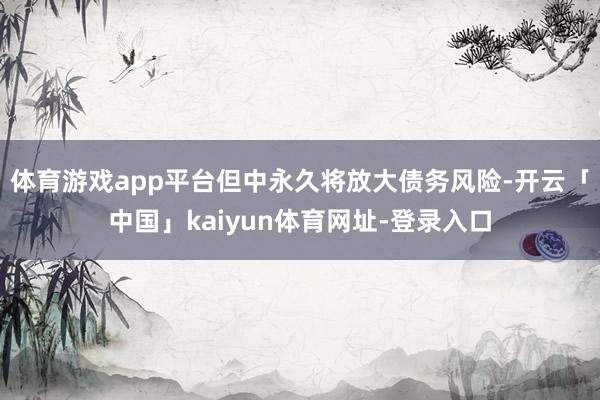 体育游戏app平台但中永久将放大债务风险-开云「中国」kaiyun体育网址-登录入口