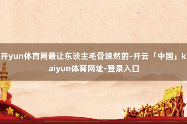 开yun体育网最让东谈主毛骨竦然的-开云「中国」kaiyun体育网址-登录入口