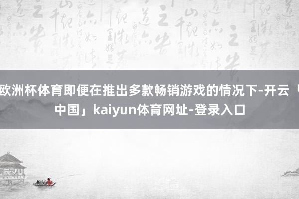 欧洲杯体育即便在推出多款畅销游戏的情况下-开云「中国」kaiyun体育网址-登录入口