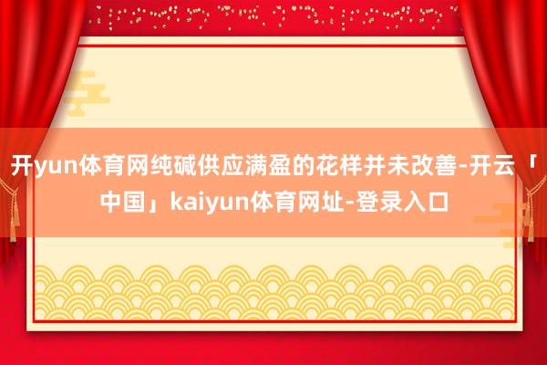 开yun体育网纯碱供应满盈的花样并未改善-开云「中国」kaiyun体育网址-登录入口