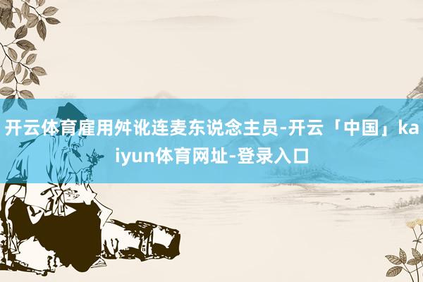 开云体育雇用舛讹连麦东说念主员-开云「中国」kaiyun体育网址-登录入口