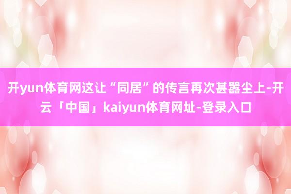 开yun体育网这让“同居”的传言再次甚嚣尘上-开云「中国」kaiyun体育网址-登录入口