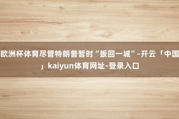 欧洲杯体育尽管特朗普暂时“扳回一城”-开云「中国」kaiyun体育网址-登录入口