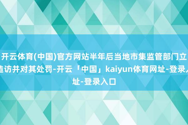 开云体育(中国)官方网站半年后当地市集监管部门立案造访并对其处罚-开云「中国」kaiyun体育网址-登录入口