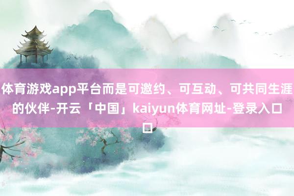 体育游戏app平台而是可邀约、可互动、可共同生涯的伙伴-开云「中国」kaiyun体育网址-登录入口