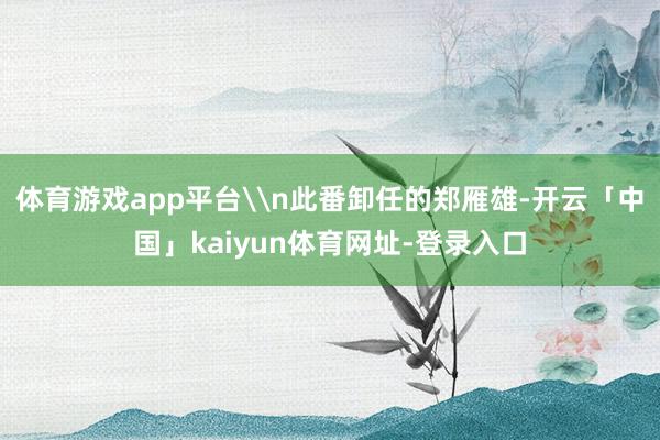 体育游戏app平台\n此番卸任的郑雁雄-开云「中国」kaiyun体育网址-登录入口