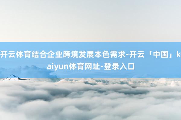 开云体育结合企业跨境发展本色需求-开云「中国」kaiyun体育网址-登录入口
