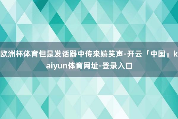 欧洲杯体育但是发话器中传来嬉笑声-开云「中国」kaiyun体育网址-登录入口