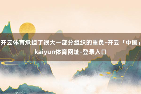 开云体育承担了很大一部分组织的重负-开云「中国」kaiyun体育网址-登录入口