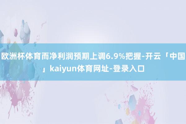 欧洲杯体育而净利润预期上调6.9%把握-开云「中国」kaiyun体育网址-登录入口