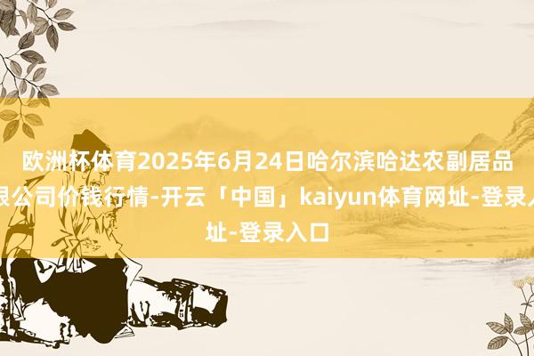 欧洲杯体育2025年6月24日哈尔滨哈达农副居品有限公司价钱行情-开云「中国」kaiyun体育网址-登录入口