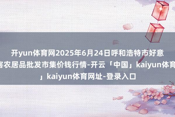 开yun体育网2025年6月24日呼和浩特市好意思通首府无公害农居品批发市集价钱行情-开云「中国」kaiyun体育网址-登录入口
