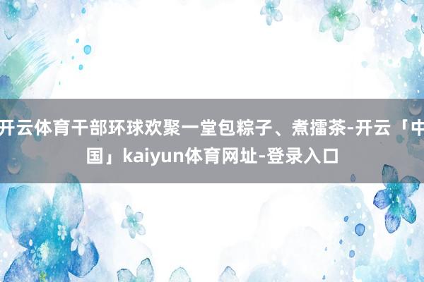 开云体育干部环球欢聚一堂包粽子、煮擂茶-开云「中国」kaiyun体育网址-登录入口