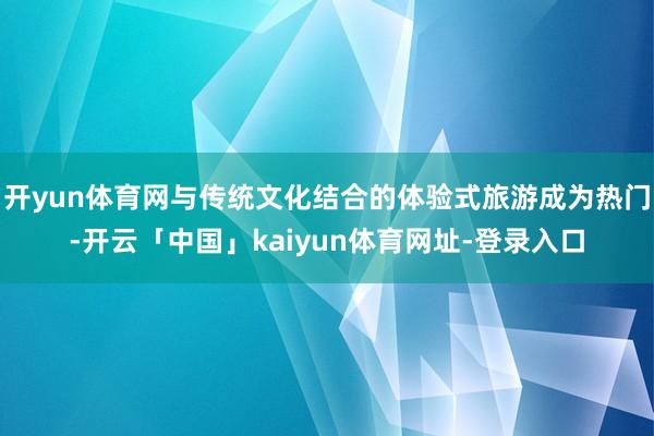 开yun体育网与传统文化结合的体验式旅游成为热门-开云「中国」kaiyun体育网址-登录入口