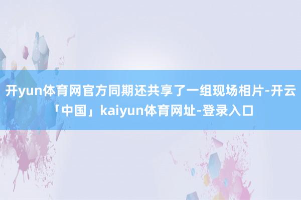开yun体育网官方同期还共享了一组现场相片-开云「中国」kaiyun体育网址-登录入口