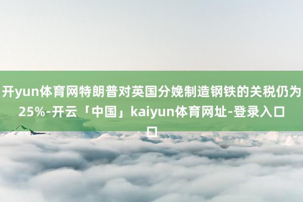 开yun体育网特朗普对英国分娩制造钢铁的关税仍为25%-开云「中国」kaiyun体育网址-登录入口