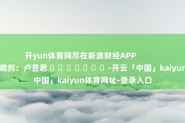 开yun体育网尽在新浪财经APP            						拖累裁剪：卢昱君 							-开云「中国」kaiyun体育网址-登录入口