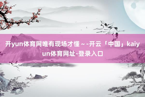开yun体育网唯有现场才懂～-开云「中国」kaiyun体育网址-登录入口