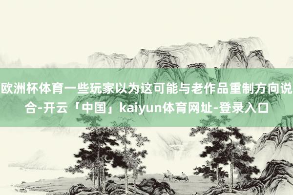 欧洲杯体育一些玩家以为这可能与老作品重制方向说合-开云「中国」kaiyun体育网址-登录入口