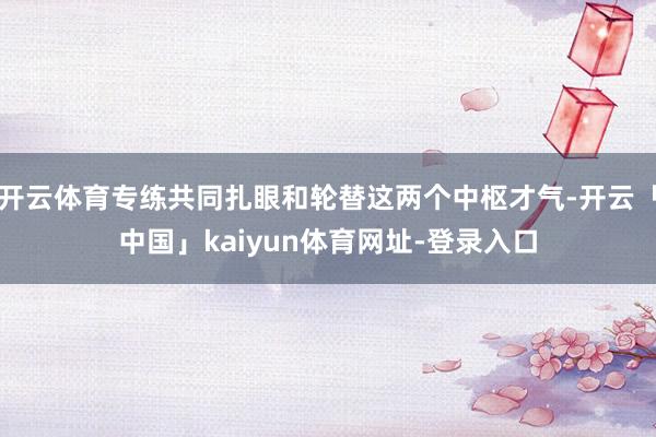 开云体育专练共同扎眼和轮替这两个中枢才气-开云「中国」kaiyun体育网址-登录入口