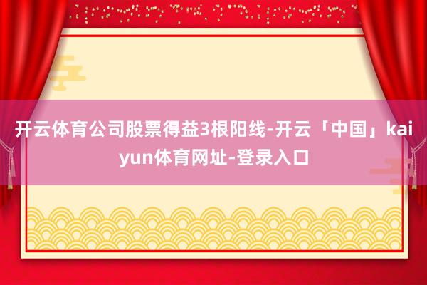 开云体育公司股票得益3根阳线-开云「中国」kaiyun体育网址-登录入口