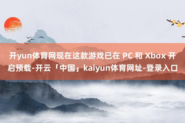 开yun体育网现在这款游戏已在 PC 和 Xbox 开启预载-开云「中国」kaiyun体育网址-登录入口