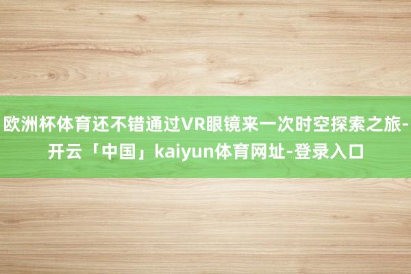 欧洲杯体育还不错通过VR眼镜来一次时空探索之旅-开云「中国」kaiyun体育网址-登录入口
